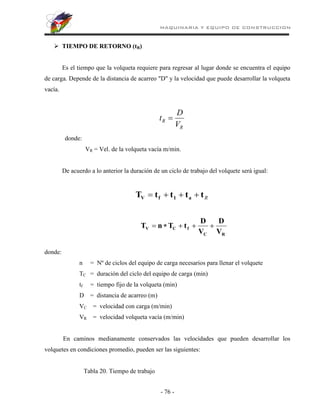 MAQUINARIA Y EQUIPO DE CONSTRUCCION
- 76 -
 TIEMPO DE RETORNO (tR)
Es el tiempo que la volqueta requiere para regresar al lugar donde se encuentra el equipo
de carga. Depende de la distancia de acarreo "D" y la velocidad que puede desarrollar la volqueta
vacía.
R
R
V
D
t 
donde:
VR = Vel. de la volqueta vacía m/min.
De acuerdo a lo anterior la duración de un ciclo de trabajo del volquete será igual:
R
t
t
t
t
T a
1
f
V 



R
C
f
C
V
V
D
V
D
t
T
n
T 




donde:
n = Nº de ciclos del equipo de carga necesarios para llenar el volquete
TC = duración del ciclo del equipo de carga (min)
tf = tiempo fijo de la volqueta (min)
D = distancia de acarreo (m)
VC = velocidad con carga (m/min)
VR = velocidad volqueta vacía (m/min)
En caminos medianamente conservados las velocidades que pueden desarrollar los
volquetes en condiciones promedio, pueden ser las siguientes:
Tabla 20. Tiempo de trabajo
 