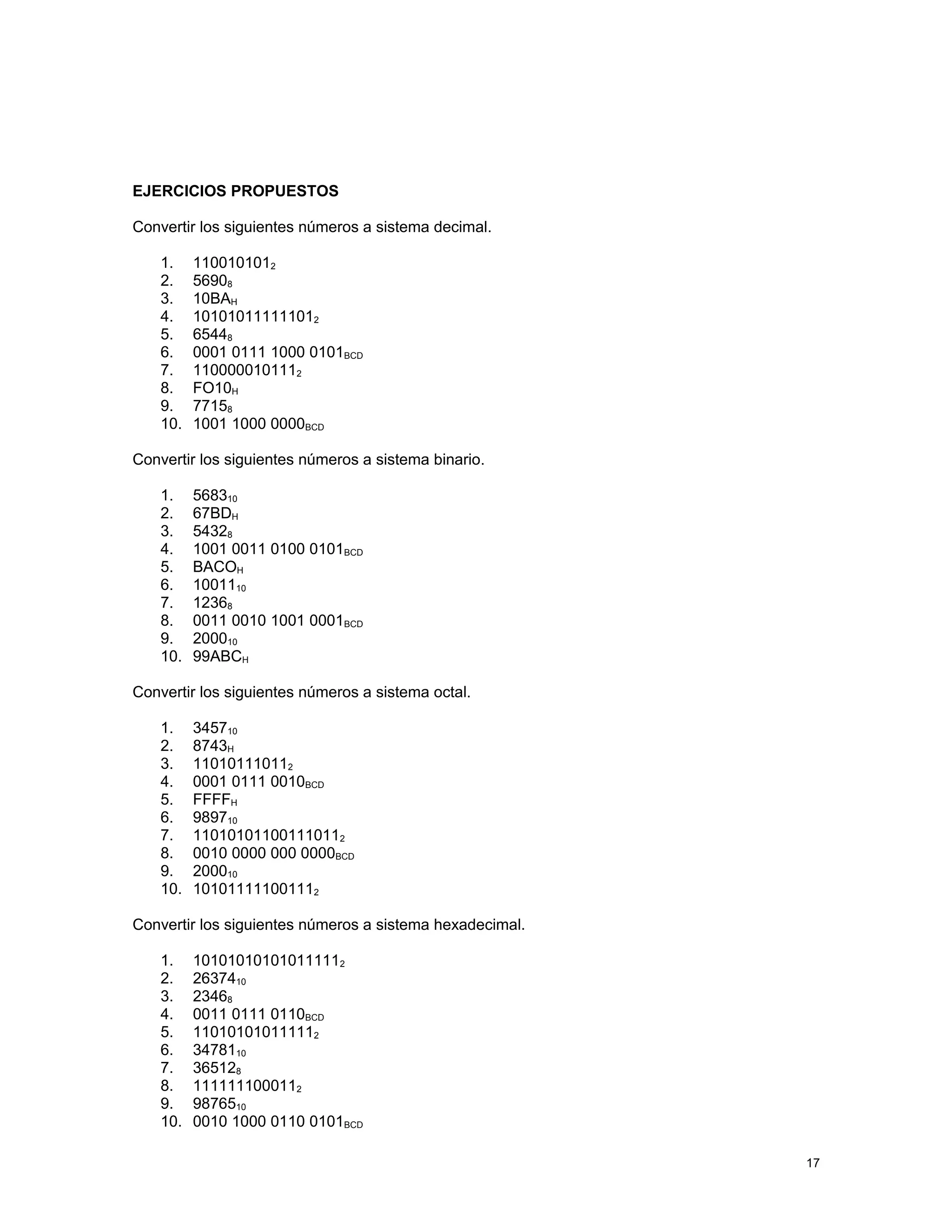 EJERCICIOS PROPUESTOS
Convertir los siguientes números a sistema decimal.
1. 1100101012
2. 56908
3. 10BAH
4. 101010111111012
5. 65448
6. 0001 0111 1000 0101BCD
7. 1100000101112
8. FO10H
9. 77158
10. 1001 1000 0000BCD
Convertir los siguientes números a sistema binario.
1. 568310
2. 67BDH
3. 54328
4. 1001 0011 0100 0101BCD
5. BACOH
6. 1001110
7. 12368
8. 0011 0010 1001 0001BCD
9. 200010
10. 99ABCH
Convertir los siguientes números a sistema octal.
1. 345710
2. 8743H
3. 110101110112
4. 0001 0111 0010BCD
5. FFFFH
6. 989710
7. 110101011001110112
8. 0010 0000 000 0000BCD
9. 200010
10. 101011111001112
Convertir los siguientes números a sistema hexadecimal.
1. 101010101010111112
2. 2637410
3. 23468
4. 0011 0111 0110BCD
5. 110101010111112
6. 3478110
7. 365128
8. 1111111000112
9. 9876510
10. 0010 1000 0110 0101BCD
17
 