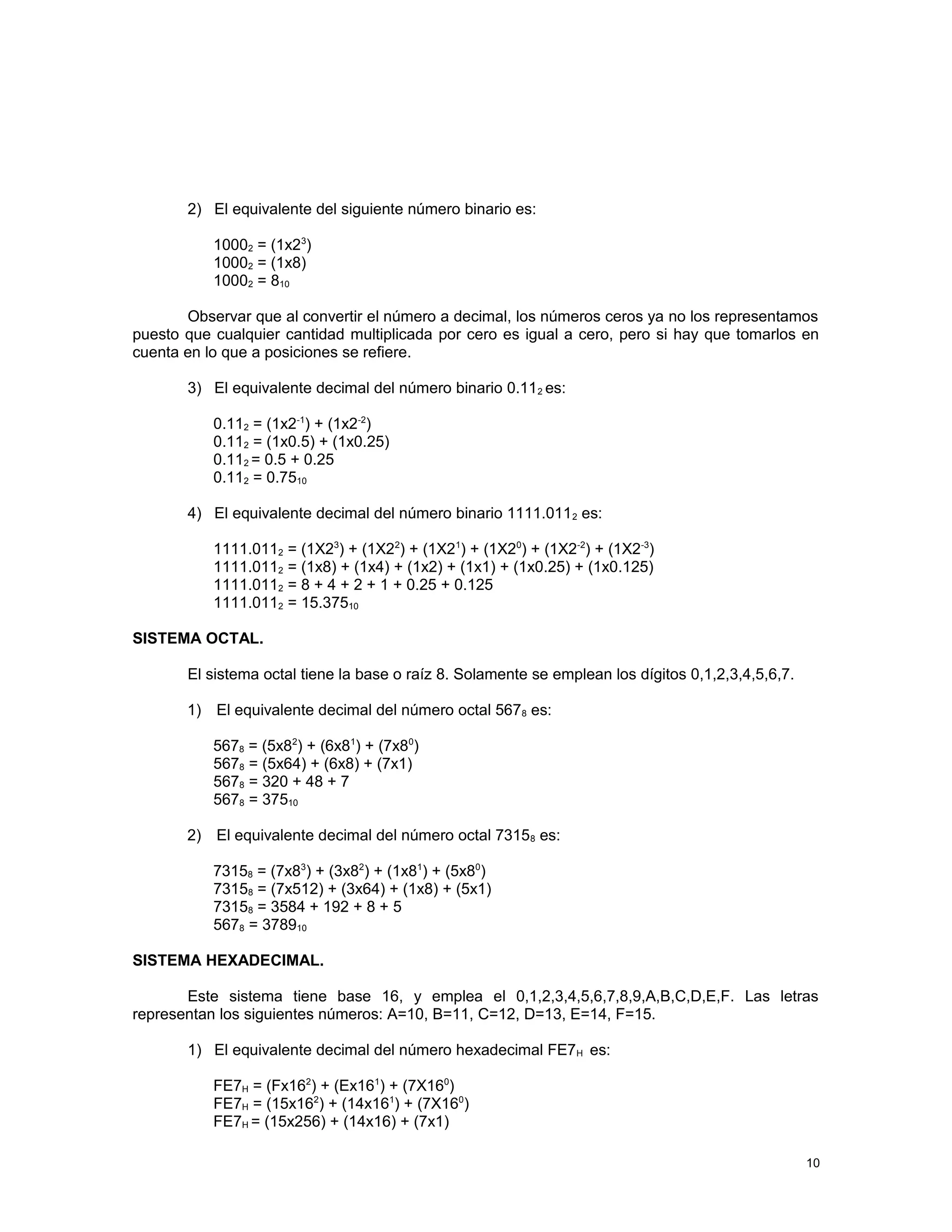 2) El equivalente del siguiente número binario es:
10002 = (1x23
)
10002 = (1x8)
10002 = 810
Observar que al convertir el número a decimal, los números ceros ya no los representamos
puesto que cualquier cantidad multiplicada por cero es igual a cero, pero si hay que tomarlos en
cuenta en lo que a posiciones se refiere.
3) El equivalente decimal del número binario 0.112 es:
0.112 = (1x2-1
) + (1x2-2
)
0.112 = (1x0.5) + (1x0.25)
0.112 = 0.5 + 0.25
0.112 = 0.7510
4) El equivalente decimal del número binario 1111.0112 es:
1111.0112 = (1X23
) + (1X22
) + (1X21
) + (1X20
) + (1X2-2
) + (1X2-3
)
1111.0112 = (1x8) + (1x4) + (1x2) + (1x1) + (1x0.25) + (1x0.125)
1111.0112 = 8 + 4 + 2 + 1 + 0.25 + 0.125
1111.0112 = 15.37510
SISTEMA OCTAL.
El sistema octal tiene la base o raíz 8. Solamente se emplean los dígitos 0,1,2,3,4,5,6,7.
1) El equivalente decimal del número octal 5678 es:
5678 = (5x82
) + (6x81
) + (7x80
)
5678 = (5x64) + (6x8) + (7x1)
5678 = 320 + 48 + 7
5678 = 37510
2) El equivalente decimal del número octal 73158 es:
73158 = (7x83
) + (3x82
) + (1x81
) + (5x80
)
73158 = (7x512) + (3x64) + (1x8) + (5x1)
73158 = 3584 + 192 + 8 + 5
5678 = 378910
SISTEMA HEXADECIMAL.
Este sistema tiene base 16, y emplea el 0,1,2,3,4,5,6,7,8,9,A,B,C,D,E,F. Las letras
representan los siguientes números: A=10, B=11, C=12, D=13, E=14, F=15.
1) El equivalente decimal del número hexadecimal FE7H es:
FE7H = (Fx162
) + (Ex161
) + (7X160
)
FE7H = (15x162
) + (14x161
) + (7X160
)
FE7H = (15x256) + (14x16) + (7x1)
10
 