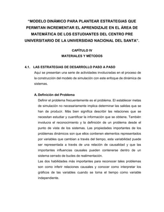 “MODELO DINÁMICO PARA PLANTEAR ESTRATEGIAS QUE 
PERMITAN INCREMENTAR EL APRENDIZAJE EN EL ÁREA DE 
MATEMÁTICA DE LOS ESTUDIANTES DEL CENTRO PRE 
UNIVERSITARIO DE LA UNIVERSIDAD NACIONAL DEL SANTA”. 
CAPÍTULO IV 
MATERIALES Y MÉTODOS 
4.1. LAS ESTRATEGIAS DE DESARROLLO PASO A PASO 
Aquí se presentan una serie de actividades involucradas en el proceso de 
la construcción del modelo de simulación con este enfoque de dinámica de 
sistemas. 
A. Definición del Problema 
Definir el problema frecuentemente es el problema. El establecer metas 
de simulación no necesariamente implica determinar las salidas que se 
han de producir. Más bien significa describir las relaciones que se 
necesitan estudiar y cuantificar la información que se obtiene. También 
involucra el reconocimiento y la definición de un problema desde el 
punto de vista de los sistemas. Las propiedades importantes de los 
problemas dinámicos son que ellos contienen elementos representados 
por variables que cambian a través del tiempo, esta variabilidad puede 
ser representada a través de una relación de causalidad y que las 
importantes influencias causales pueden contenerse dentro de un 
sistema cerrado de bucles de realimentación. 
Las dos habilidades más importantes para reconocer tales problemas 
son como inferir relaciones causales y conocer como interpretar los 
gráficos de las variables cuando se toma el tiempo como variable 
independiente. 
 