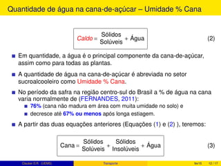 Quantidade de água na cana-de-açúcar – Umidade % Cana
Caldo =
Sólidos
Solúveis
+ Água (2)
Em quantidade, a água é o principal componente da cana-de-açúcar,
assim como para todas as plantas.
A quantidade de água na cana-de-açúcar é abreviada no setor
sucroalcooleiro como Umidade % Cana.
No período da safra na região centro-sul do Brasil a % de água na cana
varia normalmente de (FERNANDES, 2011):
76% (cana não madura em área com muita umidade no solo) e
decresce até 67% ou menos após longa estiagem.
A partir das duas equações anteriores (Equações (1) e (2) ), teremos:
Cana =
Sólidos
Solúveis
+
Sólidos
Insolúveis
+ Água (3)
Clauber D.R. (UEMS) Transporte fev15 12 / 17
 