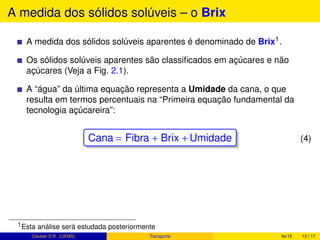 A medida dos sólidos solúveis – o Brix
A medida dos sólidos solúveis aparentes é denominado de Brix1.
Os sólidos solúveis aparentes são classiﬁcados em açúcares e não
açúcares (Veja a Fig. 2.1).
A “água” da última equação representa a Umidade da cana, o que
resulta em termos percentuais na “Primeira equação fundamental da
tecnologia açúcareira”:
Cana = Fibra + Brix +Umidade (4)
1Esta análise será estudada posteriormente
Clauber D.R. (UEMS) Transporte fev15 13 / 17
 
