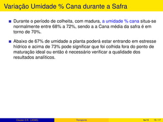 Variação Umidade % Cana durante a Safra
Durante o período de colheita, com madura, a umidade % cana situa-se
normalmente entre 68% a 72%, sendo a a Cana média da safra é em
torno de 70%.
Abaixo de 67% de umidade a planta poderá estar entrando em estresse
hídrico e acima de 73% pode signiﬁcar que foi colhida fora do ponto de
maturação ideal ou então é necessário veriﬁcar a qualidade dos
resultados analíticos.
Clauber D.R. (UEMS) Transporte fev15 15 / 17
 