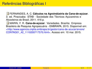 Referências Bibliográﬁcas I
FERNANDES, A. C. Cálculos na Agroindústria da Cana-de-açúcar.
3. ed. Piracicaba: STAB - Sociedade dos Técnicos Açúcareiros e
Alcooleiros do Brasil, 2011. 416 p.
MARIN, F. R. Cana-de-açúcar: Variedades. Brasília: Empresa
Brasileira de Pesquisa Agropecuária - EMBRAPA, 2015. Disponível em:
<http://www.agencia.cnptia.embrapa.br/gestor/cana-de-acucar/arvore/
CONTAG01_42_1110200717570.html>. Acesso em: 10 mar. 2015.
Clauber D.R. (UEMS) Transporte fev15 17 / 17
 