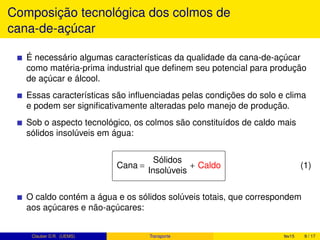Composição tecnológica dos colmos de
cana-de-açúcar
É necessário algumas características da qualidade da cana-de-açúcar
como matéria-prima industrial que deﬁnem seu potencial para produção
de açúcar e álcool.
Essas características são inﬂuenciadas pelas condições do solo e clima
e podem ser signiﬁcativamente alteradas pelo manejo de produção.
Sob o aspecto tecnológico, os colmos são constituídos de caldo mais
sólidos insolúveis em água:
Cana =
Sólidos
Insolúveis
+ Caldo (1)
O caldo contém a água e os sólidos solúveis totais, que correspondem
aos açúcares e não-açúcares:
Clauber D.R. (UEMS) Transporte fev15 9 / 17
 