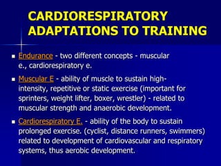 CARDIORESPIRATORY
ADAPTATIONS TO TRAINING
 Endurance - two different concepts - muscular
e., cardiorespiratory e.
 Muscular E - ability of muscle to sustain high-
intensity, repetitive or static exercise (important for
sprinters, weight lifter, boxer, wrestler) - related to
muscular strength and anaerobic development.
 Cardiorespiratory E. - ability of the body to sustain
prolonged exercise. (cyclist, distance runners, swimmers)
related to development of cardiovascular and respiratory
systems, thus aerobic development.
 