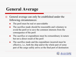 10
General Average
 General average can only be established under the
following circumstances:
 The peril must be real or unavoidable
 The sacrifice made should be reasonable and voluntary to
avoid the peril or to save the common interests from the
consequence of the peril
 The sacrifice or expenditure must be extraordinary in nature
but not a direct result of the peril
 The sacrifice made and the expenditure incurred must be
effective, i.e., both the ship and/or the whole part of some
part of the cargo safely arrive at the final port of destination
 