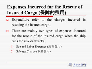 12
Expenses Incurred for the Rescue of
Insured Cargo (保障的费用)
 Expenditure refer to the charges incurred in
rescuing the insured cargo.
 There are mainly two types of expenses incurred
for the rescue of the insured cargo when the ship
runs the risk or wrecks.
1. Sue and Labor Expenses (施救费用)
2. Salvage Charge (救助费用)
 