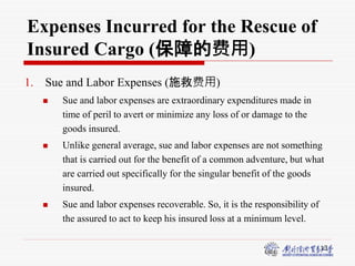 13
Expenses Incurred for the Rescue of
Insured Cargo (保障的费用)
1. Sue and Labor Expenses (施救费用)
 Sue and labor expenses are extraordinary expenditures made in
time of peril to avert or minimize any loss of or damage to the
goods insured.
 Unlike general average, sue and labor expenses are not something
that is carried out for the benefit of a common adventure, but what
are carried out specifically for the singular benefit of the goods
insured.
 Sue and labor expenses recoverable. So, it is the responsibility of
the assured to act to keep his insured loss at a minimum level.
 