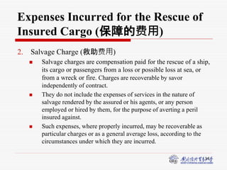 14
Expenses Incurred for the Rescue of
Insured Cargo (保障的费用)
2. Salvage Charge (救助费用)
 Salvage charges are compensation paid for the rescue of a ship,
its cargo or passengers from a loss or possible loss at sea, or
from a wreck or fire. Charges are recoverable by savor
independently of contract.
 They do not include the expenses of services in the nature of
salvage rendered by the assured or his agents, or any person
employed or hired by them, for the purpose of averting a peril
insured against.
 Such expenses, where properly incurred, may be recoverable as
particular charges or as a general average loss, according to the
circumstances under which they are incurred.
 