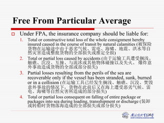16
Free From Particular Average
 Under FPA, the insurance company should be liable for:
1. Total or constructive total loss of the whole consignment hereby
insured caused in the course of transit by natural calamities (被保险
货物在运输途中由于恶劣气候、雷电、海啸、地震、洪水等自
然灾害造成整批货物的全部损失或推定全损)
2. Total or partial loss caused by accidents (由于运输工具遭受搁浅、
触礁、沉没、互撞、与流冰或其他物体碰撞以及失火、 爆炸意
外事故造成货物的全部或部分损失)
3. Partial losses resulting from the perils of the sea are
recoverable only if the vessel has been stranded, sunk, burned
or in a collision (在运输工具已经发生搁浅、触礁、沉没、焚毁
意外事故的情况下，货物在此前后又在海上遭受恶劣气候、雷
电、海啸等自然灾害所造成的部分损失)
4. Total or partial loss consequent on falling of entire package or
packages into sea during loading, transshipment or discharge (装卸
或转船时货物落海造成的全部损失或部分损失)
 