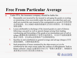17
Free From Particular Average
 Under FPA, the insurance company should be liable for:
5. Reasonable cost incurred by the insured in salvaging the goods or averting
or minimizing a loss recoverable under the policy, provided that such cost
shall not exceed the sum insured of the consignment so saved (在承保范围
内采取抢救、防止或减少或损的措施所支付的合理费用，但不能超过
保险金额)
6. Losses attributable to discharge of the insured goods at a port of distress
following a sea peril as well as special charges arising from loading,
warehousing and forwarding of the goods at an intermediate port of call or
refuge (遭遇海难在避难港由于卸货引起的损失，以及在中途港或避难
港由于卸货、存仓和运送货物所产生的特殊费用)
7. Sacrifice in and contribution to general average and salvage charges (共同
海损的牺牲、分摊和救助费用)
8. Such proportion of losses sustained by the ship-owners as is to be
reimbursed by the cargo owner under the contract of affreightment “both to
blame collision” clause (运输契约中如订有“船舶互撞条款”，则根据该
条款规定应由货方偿还船方的损失)
 