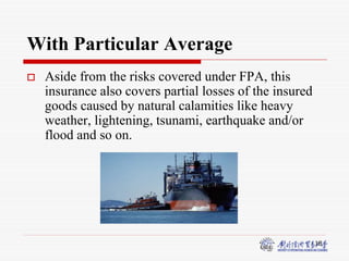 18
With Particular Average
 Aside from the risks covered under FPA, this
insurance also covers partial losses of the insured
goods caused by natural calamities like heavy
weather, lightening, tsunami, earthquake and/or
flood and so on.
 