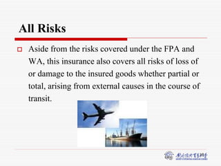 19
All Risks
 Aside from the risks covered under the FPA and
WA, this insurance also covers all risks of loss of
or damage to the insured goods whether partial or
total, arising from external causes in the course of
transit.
 