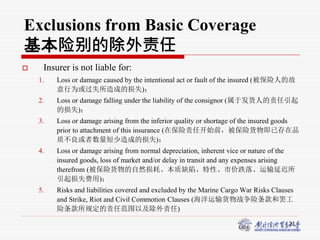 21
Exclusions from Basic Coverage
基本险别的除外责任
 Insurer is not liable for:
1. Loss or damage caused by the intentional act or fault of the insured (被保险人的故
意行为或过失所造成的损失)；
2. Loss or damage falling under the liability of the consignor (属于发货人的责任引起
的损失)；
3. Loss or damage arising from the inferior quality or shortage of the insured goods
prior to attachment of this insurance (在保险责任开始前，被保险货物即已存在品
质不良或者数量短少造成的损失)；
4. Loss or damage arising from normal depreciation, inherent vice or nature of the
insured goods, loss of market and/or delay in transit and any expenses arising
therefrom (被保险货物的自然损耗、本质缺陷、特性、市价跌落、运输延迟所
引起损失费用)；
5. Risks and liabilities covered and excluded by the Marine Cargo War Risks Clauses
and Strike, Riot and Civil Commotion Clauses (海洋运输货物战争险条款和罢工
险条款所规定的责任范围以及除外责任)
 