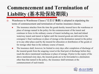 22
Commencement and Termination of
Liability (基本险保险期限)
 Warehouse to Warehouse Clause (“仓至仓”条款) is adopted in stipulating the
terms of commencement and termination of marine insurance clauses.
 The insurance attaches from the time the goods hereby insured leave the warehouse or
place of storage named in the policy for the commencement of the transit and
continues in force in the ordinary course of transit including sea, land and inland
waterway transit and transit in lighter until the insured goods are delivered to the
consignee’s final warehouse or place of storage at the destination named in the policy
or to any other place used by the insured for allocation or distribution of the goods or
for storage other than in the ordinary course of transit.
 The insurance shall, however, be limited to sixty days after completion of discharge of
the insured goods from the seagoing vessel at the final port of discharge before they
reach the above mentioned warehouse or place of storage. If prior to the expiry of the
above mentioned sixty days, the insured goods are to be forwarded to a destination
other than that named in the policy, the insurance shall terminate at the
commencement of such transit.
 