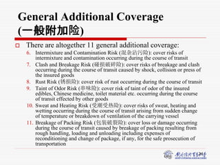 24
General Additional Coverage
(一般附加险)
 There are altogether 11 general additional coverage:
6. Intermixture and Contamination Risk (混杂沾污险): cover risks of
intermixture and contamination occurring during the course of transit
7. Clash and Breakage Risk (碰损破碎险): cover risks of breakage and clash
occurring during the course of transit caused by shock, collision or press of
the insured goods
8. Rust Risk (锈损险): cover risk of rust occurring during the course of transit
9. Taint of Odor Risk (串味险): cover risk of taint of odor of the insured
edibles, Chinese medicine, toilet material etc. occurring during the course
of transit effected by other goods
10. Sweat and Heating Risk (受潮受热险): cover risks of sweat, heating and
wetting occurring during the course of transit arising from sudden change
of temperature or breakdown of ventilation of the carrying vessel
11. Breakage of Packing Risk (包装破裂险): cover loss or damage occurring
during the course of transit caused by breakage of packing resulting from
rough handling, loading and unloading including expenses of
reconditioning and change of package, if any, for the safe prosecution of
transportation
 