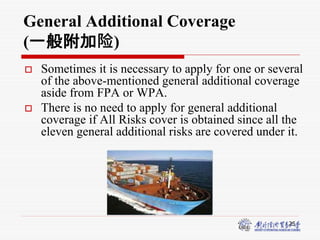 25
General Additional Coverage
(一般附加险)
 Sometimes it is necessary to apply for one or several
of the above-mentioned general additional coverage
aside from FPA or WPA.
 There is no need to apply for general additional
coverage if All Risks cover is obtained since all the
eleven general additional risks are covered under it.
 