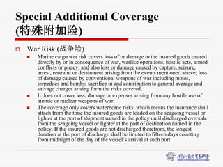 26
Special Additional Coverage
(特殊附加险)
 War Risk (战争险)
 Marine cargo war risk covers loss of or damage to the insured goods caused
directly by or in consequence of war, warlike operations, hostile acts, armed
conflicts or piracy; and also loss or damage caused by capture, seizure,
arrest, restraint or detainment arising from the events mentioned above; loss
of damage caused by conventional weapons of war including mines,
torpedoes and bombs; sacrifice in and contribution to general average and
salvage charges arising form the risks covered.
 It does not cover loss, damage or expenses arising from any hostile use of
atomic or nuclear weapons of war.
 The coverage only covers waterborne risks, which means the insurance shall
attach from the time the insured goods are loaded on the seagoing vessel or
lighter at the port of shipment named in the policy until discharged overside
from the seagoing vessel or lighter at the port of destination named in the
policy. If the insured goods are not discharged therefrom, the longest
duration at the port of discharge shall be limited to fifteen days counting
from midnight of the day of the vessel’s arrival at such port.
 