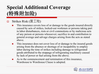 27
Special Additional Coverage
(特殊附加险)
 Strikes Risk (罢工险)
 This insurance covers loss of or damage to the goods insured directly
caused by acts of strikes, locked-out workmen or persons taking part
in labor disturbances, riots or civil commotions or by malicious acts
of any person or persons whosoever; sacrifice in and contribution to
general average and salvage charges arising from the acts as stated
above.
 This insurance does not cover loss of or damage to the insured goods
arising from the absence or shortage of or incapability to employ
labor during the time of strikes including damage to refrigerated
goods attributed to the stoppage of refrigerating machinery caused
by lack of power or fuel arising from the above.
 As to the commencement and termination of this insurance,
Warehouse to Warehouse Clause is adopted.
 