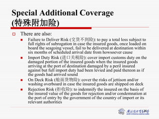 28
Special Additional Coverage
(特殊附加险)
 There are also:
 Failure to Deliver Risk (交货不到险): to pay a total loss subject to
full rights of subrogation in case the insured goods, once loaded on
board the seagoing vessel, fail to be delivered at destination within
six months of scheduled arrival date from howsoever cause
 Import Duty Risk (进口关税险): cover import customs duty on the
damaged portion of the insured goods when the insured goods
arriving at the port of destination damaged by a peril insured
against but full import duty had been levied and paid thereon as if
the goods had arrived sound
 On Deck Risk (舱面货物险): cover the risks of jettison and/or
washing overboard in case the insured goods are shipped on deck
 Rejection Risk (拒收险): to indemnify the insured on the basis of
the insured value of the goods for rejection and/or condemnation at
the port of entry by the government of the country of import or its
relevant authorities
 