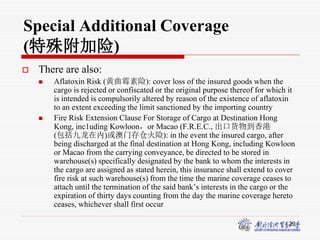 29
Special Additional Coverage
(特殊附加险)
 There are also:
 Aflatoxin Risk (黄曲霉素险): cover loss of the insured goods when the
cargo is rejected or confiscated or the original purpose thereof for which it
is intended is compulsorily altered by reason of the existence of aflatoxin
to an extent exceeding the limit sanctioned by the importing country
 Fire Risk Extension Clause For Storage of Cargo at Destination Hong
Kong, inc1uding Kowloon，or Macao (F.R.E.C., 出口货物到香港
(包括九龙在内)或澳门存仓火险): in the event the insured cargo, after
being discharged at the final destination at Hong Kong, including Kowloon
or Macao from the carrying conveyance, be directed to be stored in
warehouse(s) specifically designated by the bank to whom the interests in
the cargo are assigned as stated herein, this insurance shall extend to cover
fire risk at such warehouse(s) from the time the marine coverage ceases to
attach until the termination of the said bank’s interests in the cargo or the
expiration of thirty days counting from the day the marine coverage hereto
ceases, whichever shall first occur
 