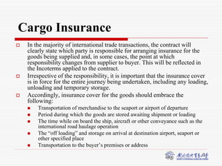 3
Cargo Insurance
 In the majority of international trade transactions, the contract will
clearly state which party is responsible for arranging insurance for the
goods being supplied and, in some cases, the point at which
responsibility changes from supplier to buyer. This will be reflected in
the Incoterms applied to the contract.
 Irrespective of the responsibility, it is important that the insurance cover
is in force for the entire journey being undertaken, including any loading,
unloading and temporary storage.
 Accordingly, insurance cover for the goods should embrace the
following:
 Transportation of merchandise to the seaport or airport of departure
 Period during which the goods are stored awaiting shipment or loading
 The time while on board the ship, aircraft or other conveyance such as the
international road haulage operation
 The “off loading” and storage on arrival at destination airport, seaport or
other specified place
 Transportation to the buyer’s premises or address
 