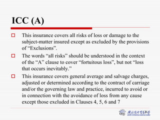 31
ICC (A)
 This insurance covers all risks of loss or damage to the
subject-matter insured except as excluded by the provisions
of “Exclusions”.
 The words “all risks” should be understood in the context
of the “A” clause to cover “fortuitous loss”, but not “loss
that occurs inevitably.”
 This insurance covers general average and salvage charges,
adjusted or determined according to the contract of carriage
and/or the governing law and practice, incurred to avoid or
in connection with the avoidance of loss from any cause
except those excluded in Clauses 4, 5, 6 and 7
 