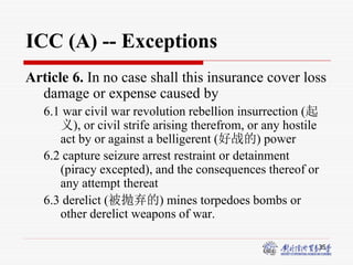 35
ICC (A) -- Exceptions
Article 6. In no case shall this insurance cover loss
damage or expense caused by
6.1 war civil war revolution rebellion insurrection (起
义), or civil strife arising therefrom, or any hostile
act by or against a belligerent (好战的) power
6.2 capture seizure arrest restraint or detainment
(piracy excepted), and the consequences thereof or
any attempt thereat
6.3 derelict (被抛弃的) mines torpedoes bombs or
other derelict weapons of war.
 