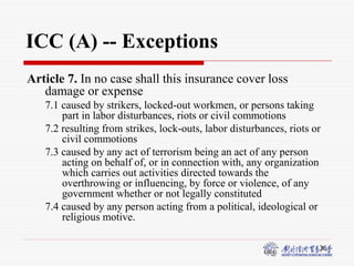 36
ICC (A) -- Exceptions
Article 7. In no case shall this insurance cover loss
damage or expense
7.1 caused by strikers, locked-out workmen, or persons taking
part in labor disturbances, riots or civil commotions
7.2 resulting from strikes, lock-outs, labor disturbances, riots or
civil commotions
7.3 caused by any act of terrorism being an act of any person
acting on behalf of, or in connection with, any organization
which carries out activities directed towards the
overthrowing or influencing, by force or violence, of any
government whether or not legally constituted
7.4 caused by any person acting from a political, ideological or
religious motive.
 