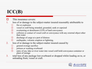 37
ICC(B)
 This insurance covers:
1. loss of or damage to the subject-matter insured reasonably attributable to
① fire or explosion
② vessel or craft being stranded, grounded, sunk or capsized
③ overturning or derailment (出轨) of land conveyance
④ collision or contact of vessel craft or conveyance with any external object other
than water
⑤ discharge of cargo at a port of distress
⑥ earthquake, volcanic eruption or lightning,
2. loss of or damage to the subject-matter insured caused by
① general average sacrifice
② jettison or washing overboard
③ entry of sea, lake or river water into vessel craft hold conveyance container or
place of storage
3. total loss of any package lost overboard or dropped whilst loading on to, or
unloading from, vessel or craft.
 