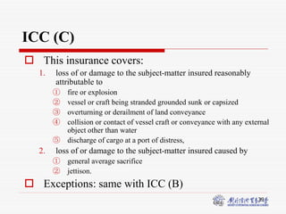 39
ICC (C)
 This insurance covers:
1. loss of or damage to the subject-matter insured reasonably
attributable to
① fire or explosion
② vessel or craft being stranded grounded sunk or capsized
③ overturning or derailment of land conveyance
④ collision or contact of vessel craft or conveyance with any external
object other than water
⑤ discharge of cargo at a port of distress,
2. loss of or damage to the subject-matter insured caused by
① general average sacrifice
② jettison.
 Exceptions: same with ICC (B)
 
