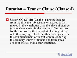 40
Duration -- Transit Clause (Clause 8)
 Under ICC (A) (B) (C), the insurance attaches
from the time the subject-matter insured is first
moved in the warehouse or at the place of storage
(at the place named in the contract of insurance)
for the purpose of the immediate loading into or
onto the carrying vehicle or other conveyance for
the commencement of transit, continues during
the ordinary course of transit, and terminates
either of the following four situations.
 