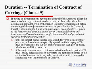42
Duration -- Termination of Contract of
Carriage (Clause 9)
 If owing to circumstances beyond the control of the Assured either the
contract of carriage is terminated at a port or place other than the
destination named therein or the transit is otherwise terminated before
unloading of the subject-matter insured as provided for in Clause 8,
then this insurance shall also terminate unless prompt notice is given
to the Insurers and continuation of cover is requested when this
insurance shall remain in force, subject to an additional premium if
required by the Insurers, either
1. until the subject-matter insured is sold and delivered at such port or
place, or, unless otherwise specially agreed, until the expiry of 60
days after arrival of the subject-matter insured at such port or place,
whichever shall first occur, or
2. if the subject-matter insured is forwarded within the said period of 60
days (or any agreed extension thereof) to the destination named in the
contract of insurance or to any other destination, until terminated in
accordance with the provisions of Clause 8.
 