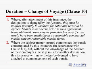 43
Duration – Change of Voyage (Clause 10)
1. Where, after attachment of this insurance, the
destination is changed by the Assured, this must be
notified promptly to Insurers for rates and terms to be
agreed. Should a loss occur prior to such agreement
being obtained cover may be provided but only if cover
would have been available at a reasonable commercial
market rate on reasonable market terms.
2. Where the subject-matter insured commences the transit
contemplated by this insurance (in accordance with
Clause 8.1), but, without the knowledge of the Assured
or their employees the ship sails for another destination,
this insurance will nevertheless be deemed to have
attached at commencement of such transit.
 