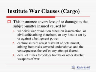44
Institute War Clauses (Cargo)
 This insurance covers loss of or damage to the
subject-matter insured caused by
1. war civil war revolution rebellion insurrection, or
civil strife arising therefrom, or any hostile act by
or against a belligerent power
2. capture seizure arrest restraint or detainment,
arising from risks covered under above, and the
consequences thereof or any attempt thereat
3. derelict mines torpedoes bombs or other derelict
weapons of war.
 