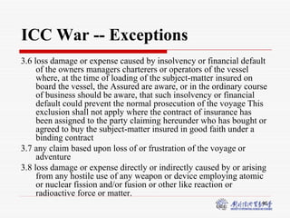 46
ICC War -- Exceptions
3.6 loss damage or expense caused by insolvency or financial default
of the owners managers charterers or operators of the vessel
where, at the time of loading of the subject-matter insured on
board the vessel, the Assured are aware, or in the ordinary course
of business should be aware, that such insolvency or financial
default could prevent the normal prosecution of the voyage This
exclusion shall not apply where the contract of insurance has
been assigned to the party claiming hereunder who has bought or
agreed to buy the subject-matter insured in good faith under a
binding contract
3.7 any claim based upon loss of or frustration of the voyage or
adventure
3.8 loss damage or expense directly or indirectly caused by or arising
from any hostile use of any weapon or device employing atomic
or nuclear fission and/or fusion or other like reaction or
radioactive force or matter.
 