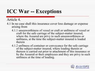 47
ICC War -- Exceptions
Article 4.
4.1 In no case shall this insurance cover loss damage or expense
arising from
4.1.1 unseaworthiness of vessel or craft or unfitness of vessel or
craft for the safe carriage of the subject-matter insured,
where the Assured are privy to such unseaworthiness or
unfitness, at the time the subject-matter insured is loaded
therein
4.1.2 unfitness of container or conveyance for the safe carriage
of the subject-matter insured, where loading therein or
thereon is carried out prior to attachment of this insurance or
by the Assured or their employees and they are privy to such
unfitness at the time of loading.
 