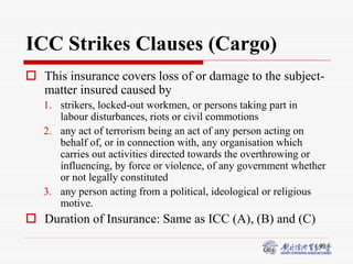49
ICC Strikes Clauses (Cargo)
 This insurance covers loss of or damage to the subject-
matter insured caused by
1. strikers, locked-out workmen, or persons taking part in
labour disturbances, riots or civil commotions
2. any act of terrorism being an act of any person acting on
behalf of, or in connection with, any organisation which
carries out activities directed towards the overthrowing or
influencing, by force or violence, of any government whether
or not legally constituted
3. any person acting from a political, ideological or religious
motive.
 Duration of Insurance: Same as ICC (A), (B) and (C)
 