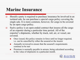 5
Marine Insurance
 Should a party is required to purchase insurance be involved in an
isolated sale, he can purchase a special cargo policy covering the
single sale. It is more common, however, for cargo to be covered
by an open cargo policy.
 Such a policy is an open-ended contract that insures all the cargo
of an exporter during a particular time period. All of the
exporter’s shipments, whether by truck, rail, air, or vessel, are
covered.
 Once issued, this policy remains in force until no longer required,
i.e. can be cancelled by either the assured or the insurer
 Annually reviewed to ensure that the assured’s requirements
continue to be met
 Premium is normally payable in arrears, being calculated according
to the value of shipments in a particular month.
 