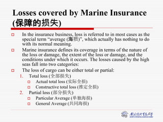 7
Losses covered by Marine Insurance
(保障的损失)
 In the insurance business, loss is referred to in most cases as the
special term “average (海损)”, which actually has nothing to do
with its normal meaning.
 Marine insurance defines its coverage in terms of the nature of
the loss or damage, the extent of the loss or damage, and the
conditions under which it occurs. The losses caused by the high
seas fall into two categories:
 The loss of cargo can be either total or partial:
1. Total loss (全部损失)
 Actual total loss (实际全损)
 Constructive total loss (推定全损)
2. Partial loss (部分损失)
 Particular Average (单独海损)
 General Average (共同海损)
 