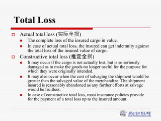 8
Total Loss
 Actual total loss (实际全损)
 The complete loss of the insured cargo in value.
 In case of actual total loss, the insured can get indemnity against
the total loss of the insured value of cargo.
 Constructive total loss (推定全损)
 It may occur if the cargo is not actually lost, but is so seriously
damaged as to make the goods no longer useful for the purpose for
which they were originally intended.
 It may also occur when the cost of salvaging the shipment would be
greater than the salvaged value of the merchandize. The shipment
insured is reasonably abandoned as any further efforts at salvage
would be fruitless.
 In case of constructive total loss, most insurance policies provide
for the payment of a total loss up to the insured amount.
 