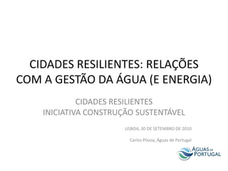 CIDADES RESILIENTES: RELAÇÕES
COM A GESTÃO DA ÁGUA (E ENERGIA)
             CIDADES RESILIENTES
    INICIATIVA CONSTRUÇÃO SUSTENTÁVEL
                       LISBOA, 30 DE SETEMBRO DE 2010

                         Carlos Póvoa, Águas de Portugal
 