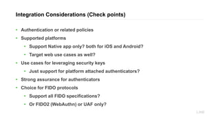 • Authentication or related policies
• Supported platforms
• Support Native app only? both for iOS and Android?
• Target web use cases as well?
• Use cases for leveraging security keys
• Just support for platform attached authenticators?
• Strong assurance for authenticators
• Choice for FIDO protocols
• Support all FIDO specifications?
• Or FIDO2 (WebAuthn) or UAF only?
Integration Considerations (Check points)
 