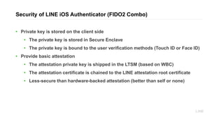 Security of LINE iOS Authenticator (FIDO2 Combo)
• Private key is stored on the client side
• The private key is stored in Secure Enclave
• The private key is bound to the user verification methods (Touch ID or Face ID)
• Provide basic attestation
• The attestation private key is shipped in the LTSM (based on WBC)
• The attestation certificate is chained to the LINE attestation root certificate
• Less-secure than hardware-backed attestation (better than self or none)
 