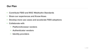 • Contribute FIDO and W3C WebAuthn Standards
• Share our experiences and Know-Hows
• Develop more use cases and accelerate FIDO adoptions
• Collaborate with
• Platform/browser vendors
• Authenticator vendors
• Identity providers
Our Plan
 