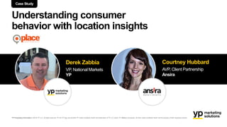 Understanding consumer
behavior with location insights
Case Study
Derek Zabbia
VP, National Markets
YP
Courtney Hubbard
AVP, Client Partnership
Ansira
YP Proprietary Information: ©2016 YP LLC.All rights reserved.YP, theYP logo and all other YP marks contained herein are trademarks ofYP LLC and/or YP affiliated companies. All other marks contained herein are the property of their respectiveowners.
 