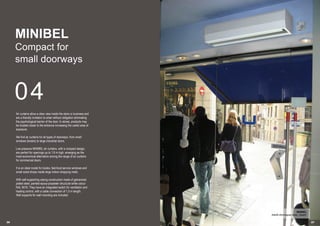 26 2727
04
MINIBEL
Compact for
small doorways
Air curtains allow a clear view inside the store or business and
are a friendly invitation to enter without obligation eliminating
the psychological barrier of the door. In stores, products may
be located closer to the entrance increasing the useful area of
exposure.
We find air curtains for all types of doorways, from small
windows (kiosks) to large industrial doors.
Low pressure MINIBEL air curtains, with a compact design,
are perfect for openings up to 1.8 m high, emerging as the
most economical alternative among the range of air curtains
for commercial doors.
It is an ideal model for kiosks, fast-food service windows and
small sized shops inside large indoor shopping malls.
With self-supporting casing construction made of galvanized
plated steel, painted epoxy-polyester structural white colour
RAL 9016. They have an integrated switch for ventilation and
heating control, with a cable connection of 1,5 m length.
Wall supports for wall mounting are included.
MINIBEL
Adolfo Dominguez shop, (Spain)
 