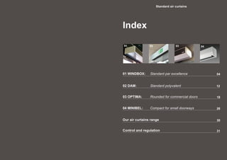Index
Standard air curtains
02 DAM:	 	 Standard polyvalent 12
03 OPTIMA:	 	 Rounded for commercial doors
04 MINIBEL: 	 Compact for small doorways
18
26
30
31
Our air curtains range
Control and regulation
0401 WINDBOX:	 Standard par excellence
01 0302 04
 
