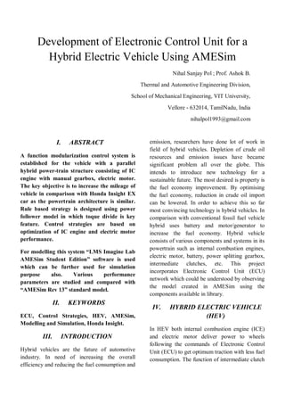 Development of Electronic Control Unit for a
Hybrid Electric Vehicle Using AMESim
Nihal Sanjay Pol ; Prof. Ashok B.
Thermal and Automotive Engineering Division,
School of Mechanical Engineering, VIT University,
Vellore - 632014, TamilNadu, India
nihalpol1993@gmail.com
I. ABSTRACT
A function modularization control system is
established for the vehicle with a parallel
hybrid power-train structure consisting of IC
engine with manual gearbox, electric motor.
The key objective is to increase the mileage of
vehicle in comparison with Honda Insight EX
car as the powertrain architecture is similar.
Rule based strategy is designed using power
follower model in which toque divide is key
feature. Control strategies are based on
optimization of IC engine and electric motor
performance.
For modelling this system “LMS Imagine Lab
AMESim Student Edition” software is used
which can be further used for simulation
purpose also. Various performance
parameters are studied and compared with
“AMESim Rev 13” standard model.
II. KEYWORDS
ECU, Control Strategies, HEV, AMESim,
Modelling and Simulation, Honda Insight.
III. INTRODUCTION
Hybrid vehicles are the future of automotive
industry. In need of increasing the overall
efficiency and reducing the fuel consumption and
emission, researchers have done lot of work in
field of hybrid vehicles. Depletion of crude oil
resources and emission issues have became
significant problem all over the globe. This
intends to introduce new technology for a
sustainable future. The most desired is property is
the fuel economy improvement. By optimising
the fuel economy, reduction in crude oil import
can be lowered. In order to achieve this so far
most convincing technology is hybrid vehicles. In
comparison with conventional fossil fuel vehicle
hybrid uses battery and motor/generator to
increase the fuel economy. Hybrid vehicle
consists of various components and systems in its
powertrain such as internal combustion engines,
electric motor, battery, power splitting gearbox,
intermediate clutches, etc. This project
incorporates Electronic Control Unit (ECU)
network which could be understood by observing
the model created in AMESim using the
components available in library.
IV. HYBRID ELECTRIC VEHICLE
(HEV)
In HEV both internal combustion engine (ICE)
and electric motor deliver power to wheels
following the commands of Electronic Control
Unit (ECU) to get optimum traction with less fuel
consumption. The function of intermediate clutch
 